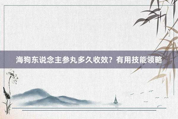 海狗东说念主参丸多久收效？有用技能领略