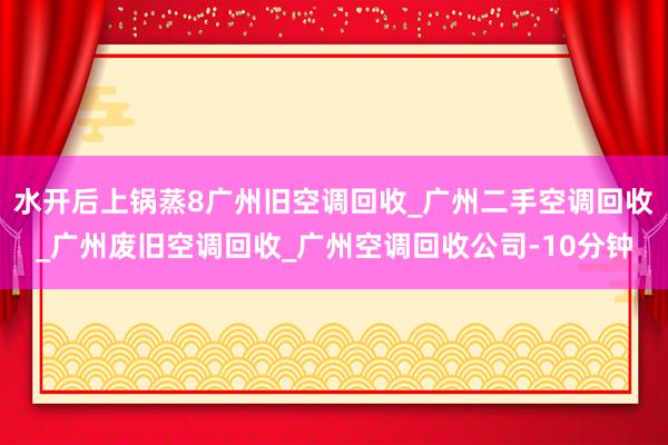 水开后上锅蒸8广州旧空调回收_广州二手空调回收_广州废旧空调回收_广州空调回收公司-10分钟