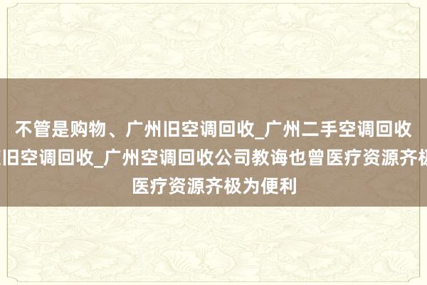 不管是购物、广州旧空调回收_广州二手空调回收_广州废旧空调回收_广州空调回收公司教诲也曾医疗资源齐极为便利